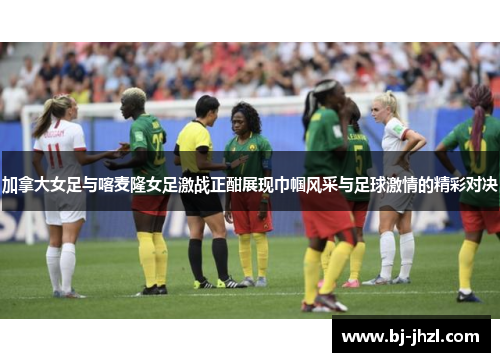 加拿大女足与喀麦隆女足激战正酣展现巾帼风采与足球激情的精彩对决