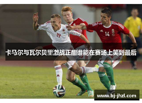 卡马尔与瓦尔贝里激战正酣谁能在赛场上笑到最后