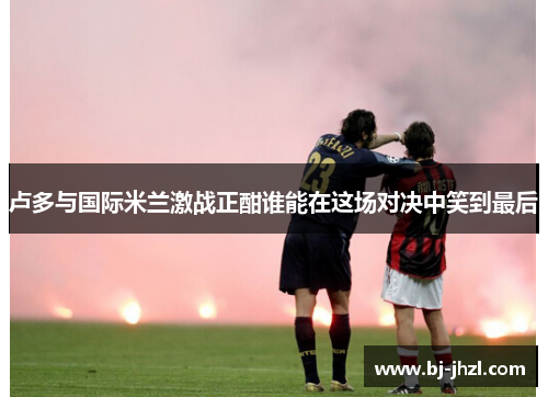 卢多与国际米兰激战正酣谁能在这场对决中笑到最后