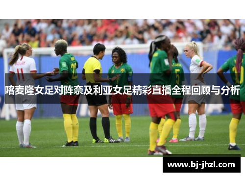 喀麦隆女足对阵奈及利亚女足精彩直播全程回顾与分析
