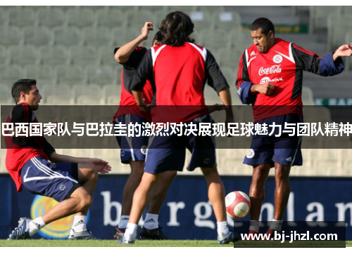 巴西国家队与巴拉圭的激烈对决展现足球魅力与团队精神