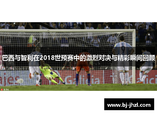 巴西与智利在2018世预赛中的激烈对决与精彩瞬间回顾