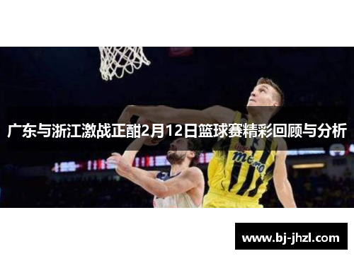 广东与浙江激战正酣2月12日篮球赛精彩回顾与分析