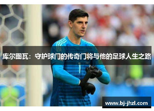 库尔图瓦：守护球门的传奇门将与他的足球人生之路