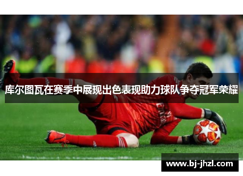 库尔图瓦在赛季中展现出色表现助力球队争夺冠军荣耀