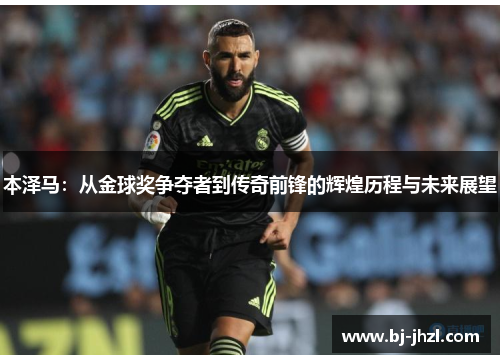 本泽马：从金球奖争夺者到传奇前锋的辉煌历程与未来展望